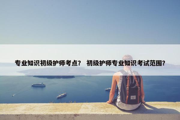 专业知识初级护师考点？ 初级护师专业知识考试范围？