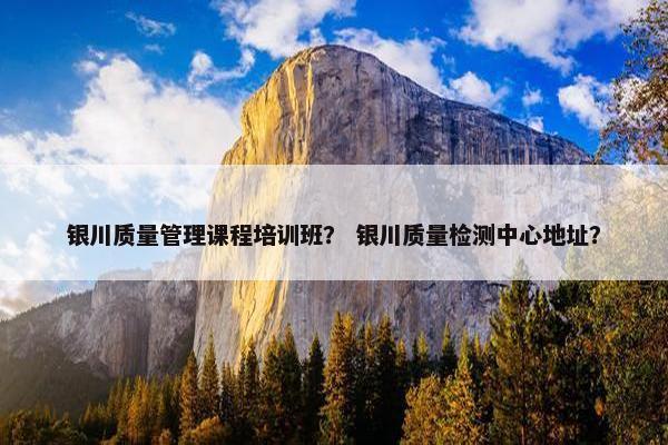 银川质量管理课程培训班？ 银川质量检测中心地址？