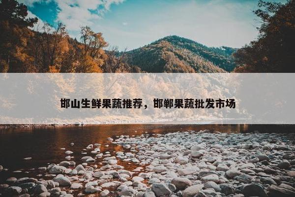 邯山生鲜果蔬推荐，邯郸果蔬批发市场