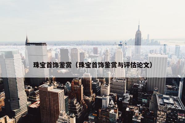 珠宝首饰鉴赏（珠宝首饰鉴赏与评估论文）