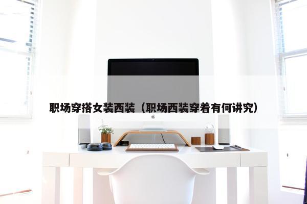职场穿搭女装西装（职场西装穿着有何讲究）