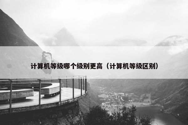 计算机等级哪个级别更高（计算机等级区别）