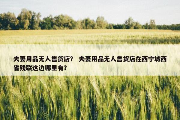 夫妻用品无人售货店？ 夫妻用品无人售货店在西宁城西省残联这边哪里有？