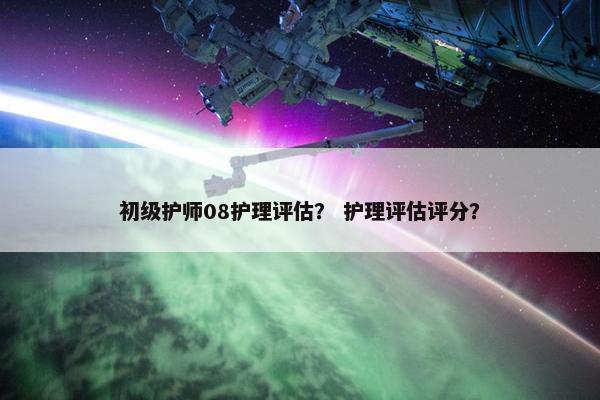 初级护师08护理评估？ 护理评估评分？