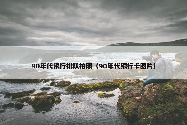 90年代银行排队拍照（90年代银行卡图片）