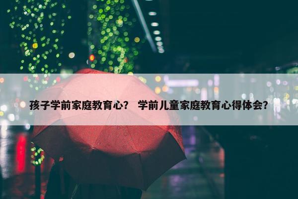 孩子学前家庭教育心？ 学前儿童家庭教育心得体会？