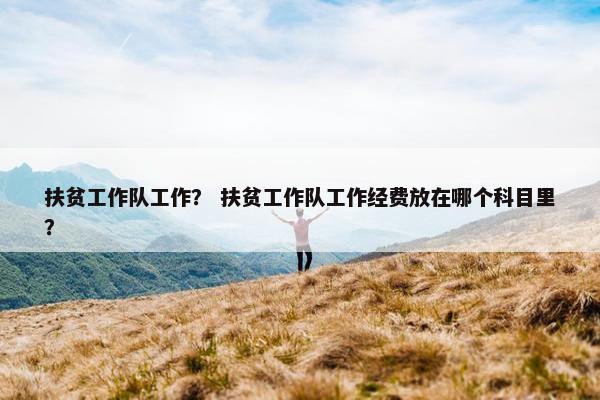 扶贫工作队工作？ 扶贫工作队工作经费放在哪个科目里？