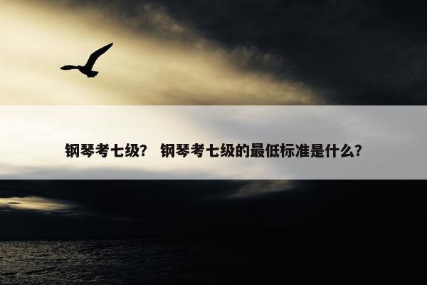 钢琴考七级？ 钢琴考七级的最低标准是什么？