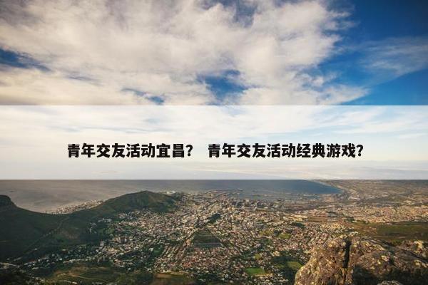 青年交友活动宜昌？ 青年交友活动经典游戏？