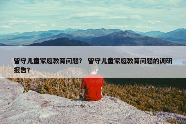 留守儿童家庭教育问题？ 留守儿童家庭教育问题的调研报告？