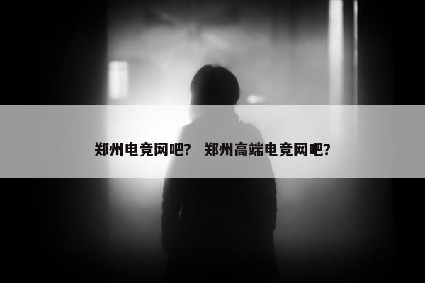 郑州电竞网吧？ 郑州高端电竞网吧？