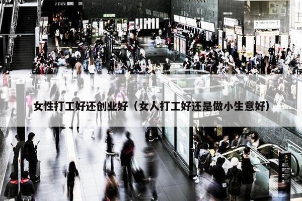 女性打工好还创业好（女人打工好还是做小生意好）