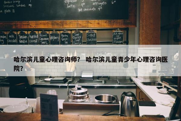 哈尔滨儿童心理咨询师？ 哈尔滨儿童青少年心理咨询医院？