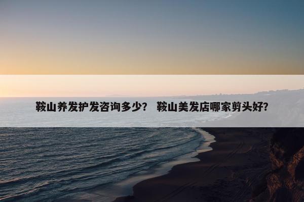 鞍山养发护发咨询多少？ 鞍山美发店哪家剪头好？