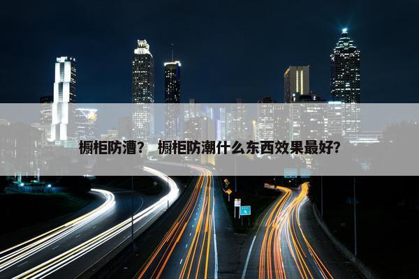 橱柜防漕？ 橱柜防潮什么东西效果最好？
