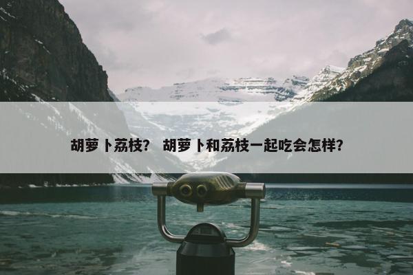 胡萝卜荔枝？ 胡萝卜和荔枝一起吃会怎样？