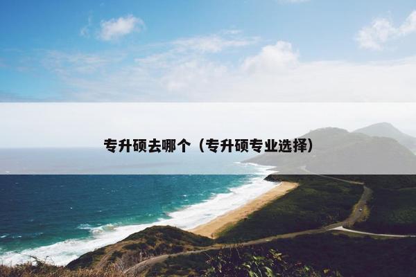 专升硕去哪个（专升硕专业选择）