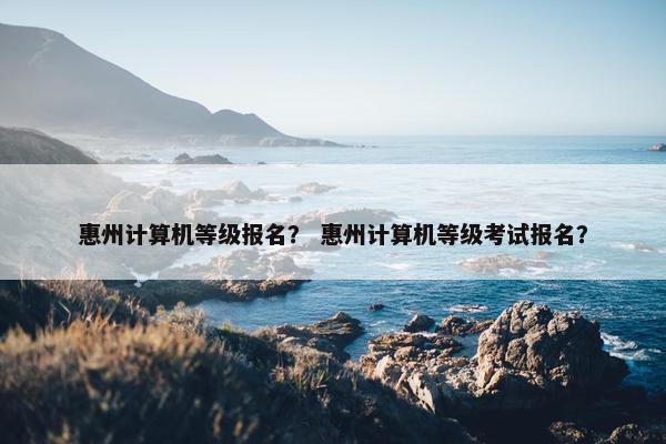 惠州计算机等级报名？ 惠州计算机等级考试报名？