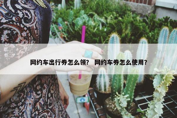 网约车出行券怎么领？ 网约车券怎么使用？