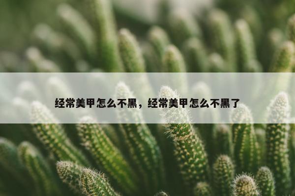 经常美甲怎么不黑，经常美甲怎么不黑了