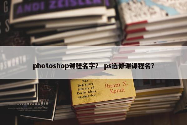 photoshop课程名字？ ps选修课课程名？