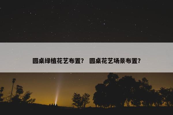 圆桌绿植花艺布置？ 圆桌花艺场景布置？