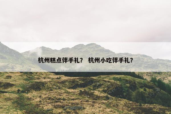 杭州糕点伴手礼？ 杭州小吃伴手礼？