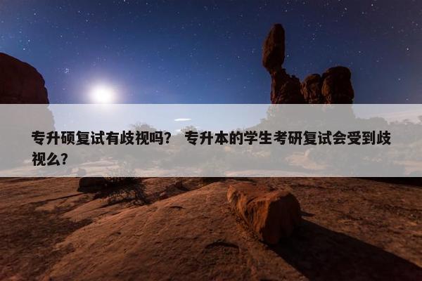专升硕复试有歧视吗？ 专升本的学生考研复试会受到歧视么？