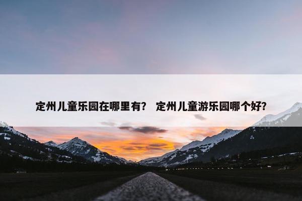定州儿童乐园在哪里有？ 定州儿童游乐园哪个好？