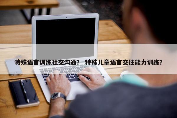 特殊语言训练社交沟通？ 特殊儿童语言交往能力训练？