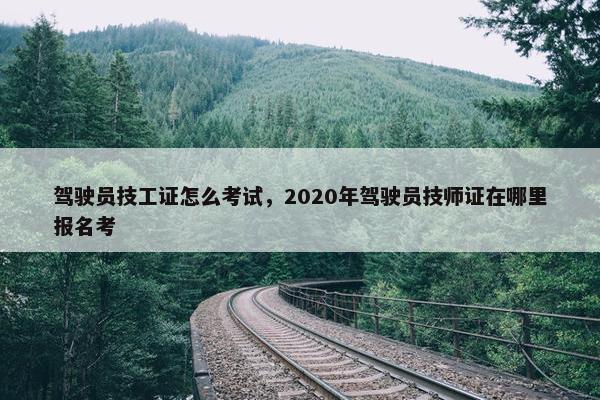 驾驶员技工证怎么考试，2020年驾驶员技师证在哪里报名考