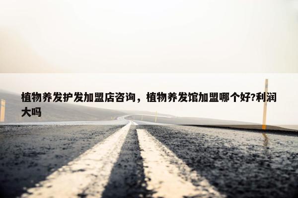 植物养发护发加盟店咨询，植物养发馆加盟哪个好?利润大吗
