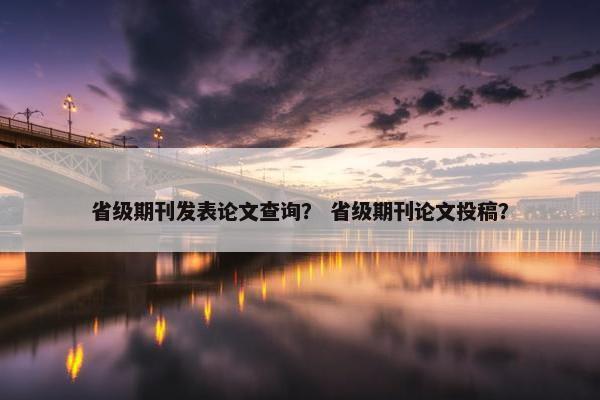省级期刊发表论文查询？ 省级期刊论文投稿？