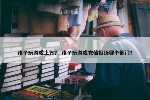 孩子玩游戏上万？ 孩子玩游戏充值投诉哪个部门？