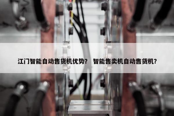 江门智能自动售货机优势？ 智能售卖机自动售货机？