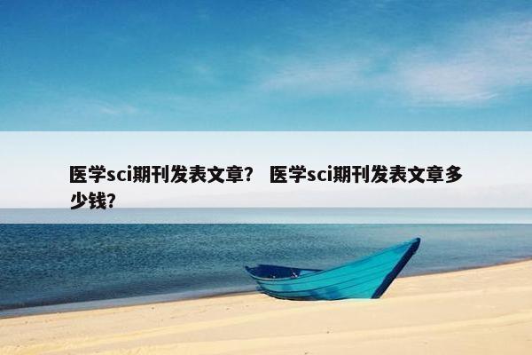 医学sci期刊发表文章？ 医学sci期刊发表文章多少钱？