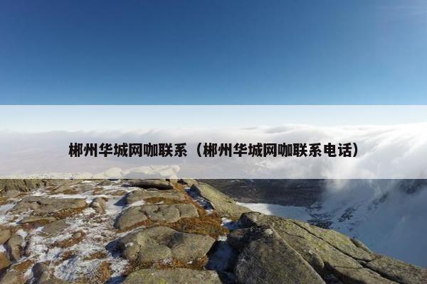 郴州华城网咖联系（郴州华城网咖联系电话）
