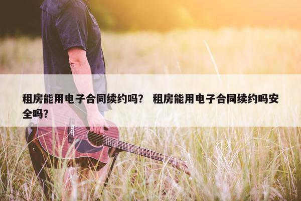租房能用电子合同续约吗？ 租房能用电子合同续约吗安全吗？