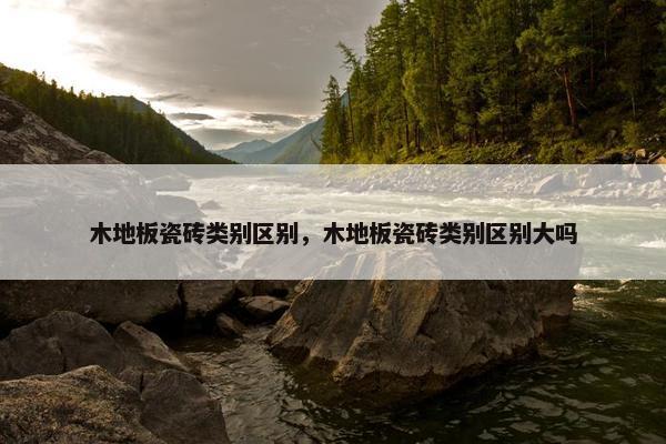 木地板瓷砖类别区别，木地板瓷砖类别区别大吗