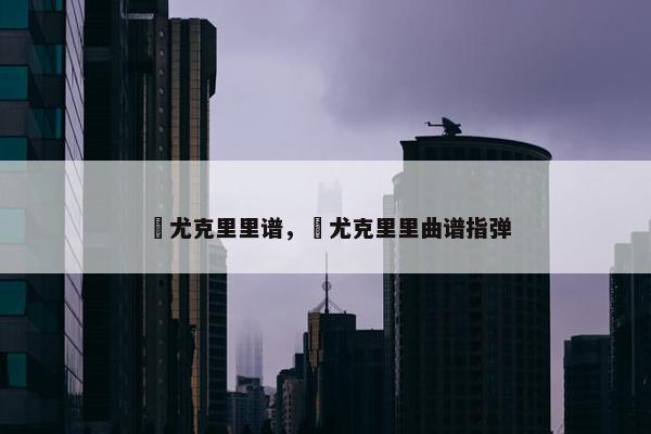囍尤克里里谱，囍尤克里里曲谱指弹