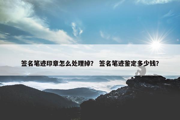 签名笔迹印章怎么处理掉？ 签名笔迹鉴定多少钱？