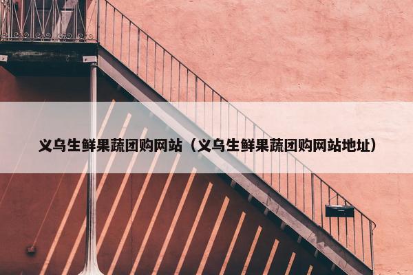 义乌生鲜果蔬团购网站（义乌生鲜果蔬团购网站地址）