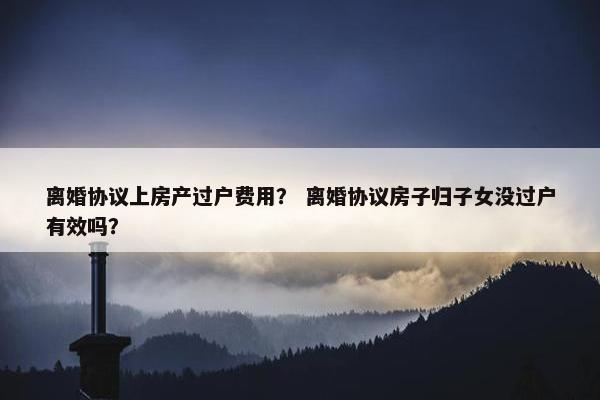 离婚协议上房产过户费用？ 离婚协议房子归子女没过户有效吗？