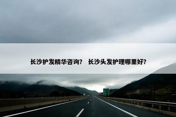 长沙护发精华咨询？ 长沙头发护理哪里好？