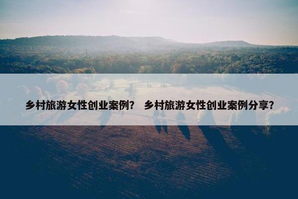 乡村旅游女性创业案例？ 乡村旅游女性创业案例分享？
