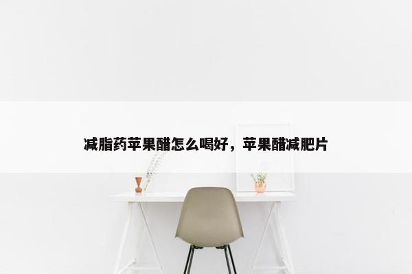 减脂药苹果醋怎么喝好，苹果醋减肥片