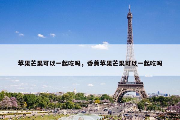 苹果芒果可以一起吃吗，香蕉苹果芒果可以一起吃吗