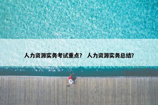 人力资源实务考试重点？ 人力资源实务总结？