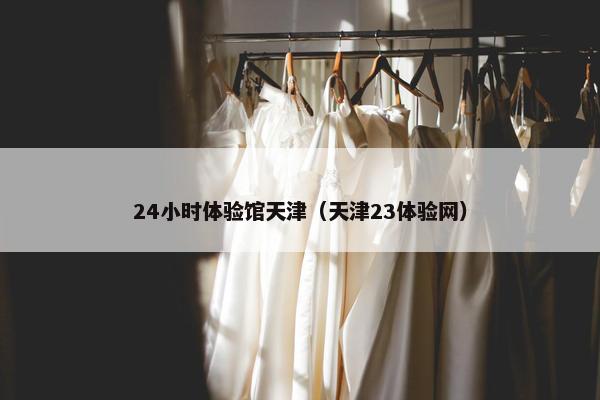24小时体验馆天津（天津23体验网）