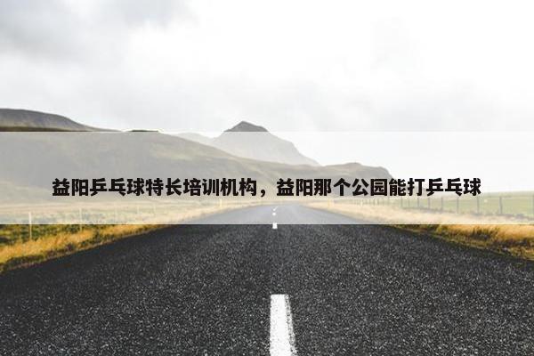 益阳乒乓球特长培训机构，益阳那个公园能打乒乓球
